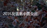 2016友谊赛中国女足VS泰国战报