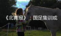 《北青报》	：国足集训或3月底开始 4月结束