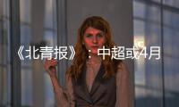 《北青报》
：中超或4月下旬至11月中旬进行