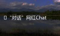 ​“对话”网红ChatGPT�：怎么看走红后的争议	？