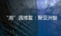 “湘”遇博鳌：聚亚洲智慧 觅发展机遇