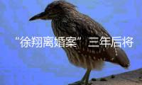 “徐翔离婚案”三年后将再开庭，待分割财产金额成焦点