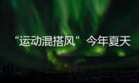 “运动混搭风”今年夏天越来越流行
，这样穿减龄又好看
！