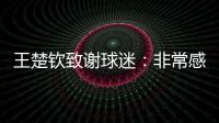 王楚钦致谢球迷�：非常感谢大家的辛苦付出�，这次表现没让你们失望