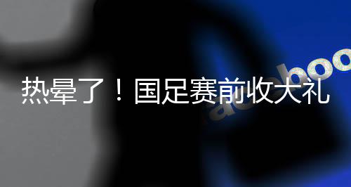 热晕国足在收大礼的同时