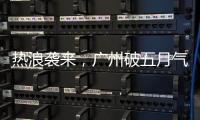 热浪袭来，广州破五月气温纪录，几乎追平全年高温纪录