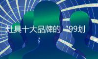 灶具十大品牌的“99划算节” ，已经“万事俱备 只欠东风”