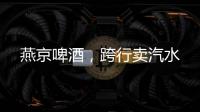燕京啤酒，跨行卖汽水