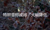 特朗普称或将“大幅降低”对华关税，外交部�：打
，奉陪到底；谈，大门敞开