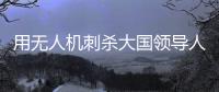用无人机刺杀大国领导人
，可行吗	？丨军事