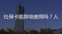 社保卡能异地使用吗？人社部回应