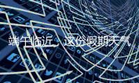 端午临近，这份假期天气地图请查收