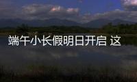 端午小长假明日开启 这些出行信息提前了解！