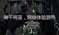端午将至�，民俗体验游热度持续上升