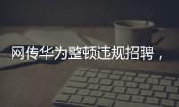 网传华为整顿违规招聘	
，内部人士证实多人被处理