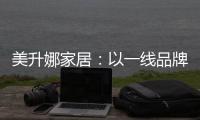 美升娜家居
：以一线品牌实力，定义当代中国人的美学生活