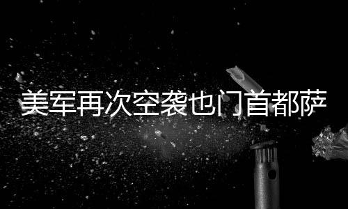 美军再次空袭了也门首都萨那