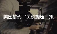 美国加码“关税施压”策略伤及自身 招致多国强硬回击