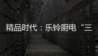 精品时代：乐铃厨电“三大战略”升级剑指何方