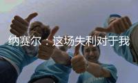 纳赛尔：这场失利对于我们来说是件好事	，我们必须保持谦逊