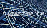 红木家具知名品牌�
：你必须选红木家具的理由