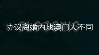 协议离婚内地澳门大不同，要办手续请留意→