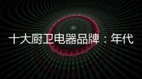 十大厨卫电器品牌：年代21m3澎湃核心技术为品质护航