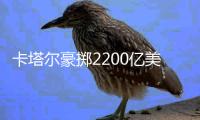 卡塔尔豪掷2200亿美元
，史上最贵世界杯开赛在即