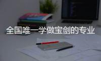 全国唯一学做宝剑的专业：每年约招30人，就业率几乎100%，有人月薪近两万
