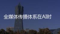 全媒体传播体系在AI时代如何构建
	？