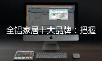 全铝家居十大品牌：把握市场风向 全面洞悉市场