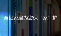 全铝家居为您保“家”护航，让你轻松搞定装修烦恼!