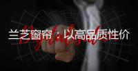 兰芝窗帘：以高品质性价比惊艳行业