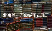 北京首座万象城正式开工！总投资110亿元