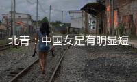 北青：中国女足有明显短板，失误匪夷所思
，不知道教练风格