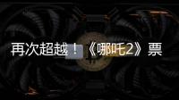 再次超越！《哪吒2》票房进入全球票房榜前5名