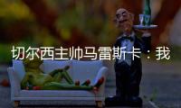 切尔西主帅马雷斯卡：我们在前10分钟就赢下了比赛