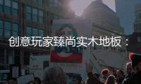 创意玩家臻尚实木地板	：时光隽永 匠心缔造