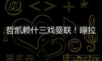 哲凯赖什三戏曼联	！曝拉爵签新中锋策略
，1500万分成到手有助买人