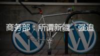 商务部：所谓新疆“强迫劳动”问题完全违背事实