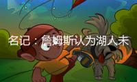 名记：詹姆斯认为湖人未充分重视他的贡献 反将注意力转向东契奇