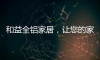 和益全铝家居
，让您的家成为一座真正的的艺术馆