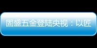 固盛五金登陆央视
：以匠心品质定义高端五金