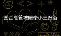国企高管被曝牵小三逛街，中石油方面对其免职！巡视组回应