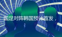 国足对阵韩国预计首发，泰山队三将有机会，王钰栋张玉宁领衔出战