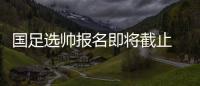 国足选帅报名即将截止 足协：候选名单将不日公布