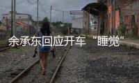余承东回应开车“睡觉”�：当时在看手机
，平生第一次进公安局�，第一次去自首