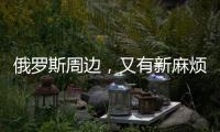 俄罗斯周边，又有新麻烦了