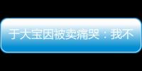 于大宝因被卖痛哭：我不值5000万 主动权不在我手上