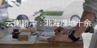 云南腾冲	：北海湿地十余年生态修复显成效
